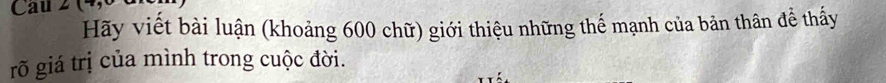 Cau 2 
Hãy viết bài luận (khoảng 600 chữ) giới thiệu những thế mạnh của bản thân để thấy 
rõ giá trị của mình trong cuộc đời.