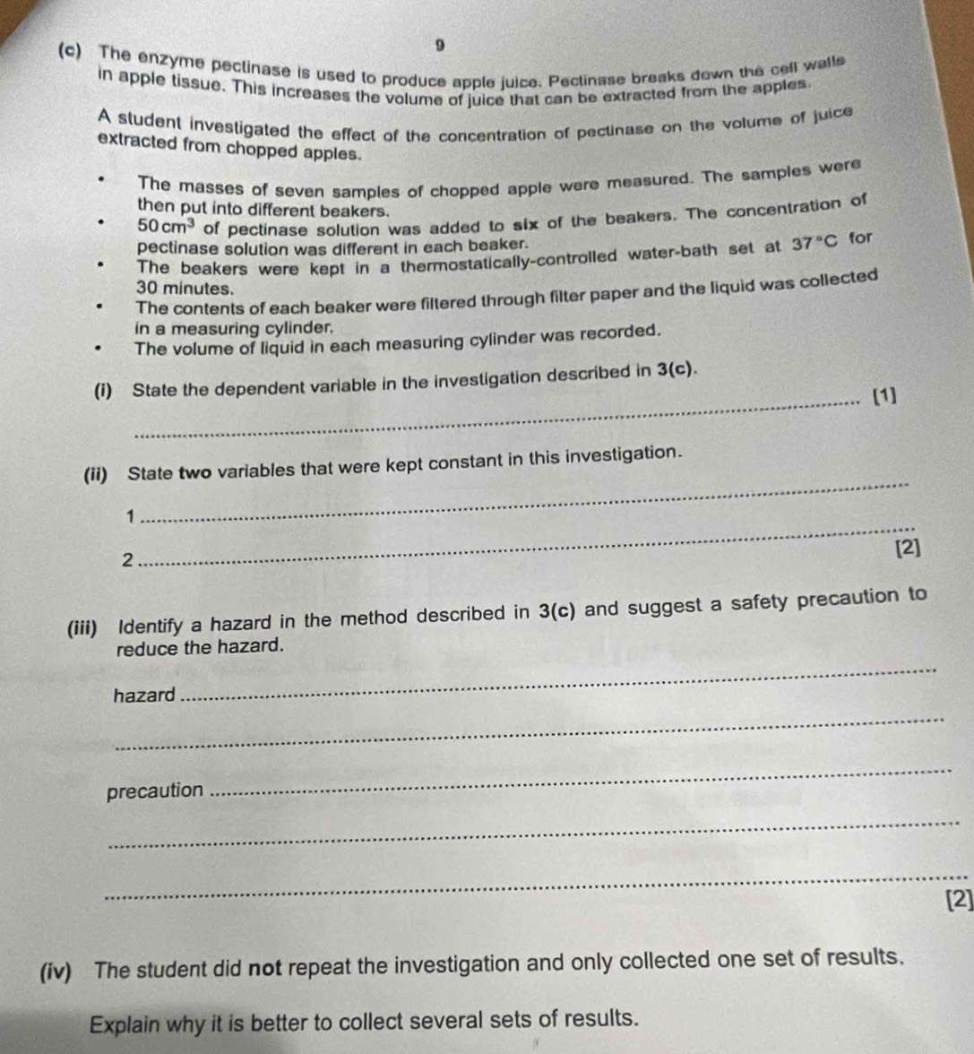 9 
(c) The enzyme pectinase is used to produce apple juice. Pectinase breaks down the cell walls 
in apple tissue. This increases the volume of juice that can be extracted from the apples 
A student investigated the effect of the concentration of pectinase on the volume of juice 
extracted from chopped apples. 
The masses of seven samples of chopped apple were measured. The sampies were 
then put into different beakers.
50cm^3 of pectinase solution was added to six of the beakers. The concentration of 
pectinase solution was different in each beaker. 
The beakers were kept in a thermostatically-controlled water-bath set at 37°C for
30 minutes. 
The contents of each beaker were filtered through filter paper and the liquid was collected 
in a measuring cylinder. 
The volume of liquid in each measuring cylinder was recorded. 
(i) State the dependent variable in the investigation described in 3(c)
_[1] 
_ 
(ii) State two variables that were kept constant in this investigation. 
_ 
1 
2 
[2] 
(iii) Identify a hazard in the method described in 3(c) and suggest a safety precaution to 
_ 
reduce the hazard. 
hazard 
_ 
precaution 
_ 
_ 
_ 
[2] 
(iv) The student did not repeat the investigation and only collected one set of results. 
Explain why it is better to collect several sets of results.