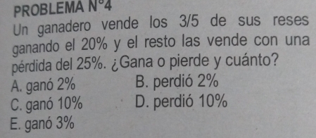 PROBLEMA N°4
Un ganadero vende los 3/5 de sus reses
ganando el 20% y el resto las vende con una
pérdida del 25%. ¿Gana o pierde y cuánto?
A. ganó 2% B. perdió 2%
C. ganó 10% D. perdió 10%
E. ganó 3%