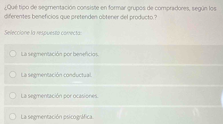 ¿Qué tipo de segmentación consiste en formar grupos de compradores, según los
diferentes beneficios que pretenden obtener del producto.?
Seleccione la respuesta correcta:
La segmentación por beneficios.
La segmentación conductual.
La segmentación por ocasiones.
La segmentación psicográfica.