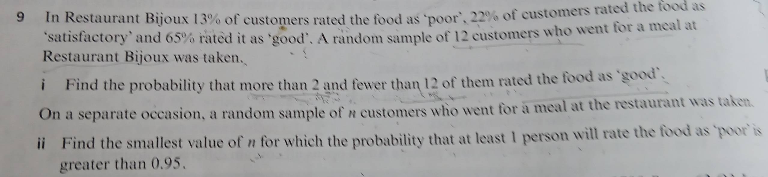 In Restaurant Bijoux 13% of customers rated the food as ‘poor’, 22% of customers rated the food as 
‘satisfactory’ and 65% rated it as ‘good’. A random sample of 12 customers who went for a meal at 
Restaurant Bijoux was taken. 
i Find the probability that more than 2 and fewer than 12 of them rated the food as "good`. 
On a separate occasion, a random sample of π customers who went for a meal at the restaurant was taken. 
i Find the smallest value of n for which the probability that at least 1 person will rate the food as 'poor is 
greater than 0.95.