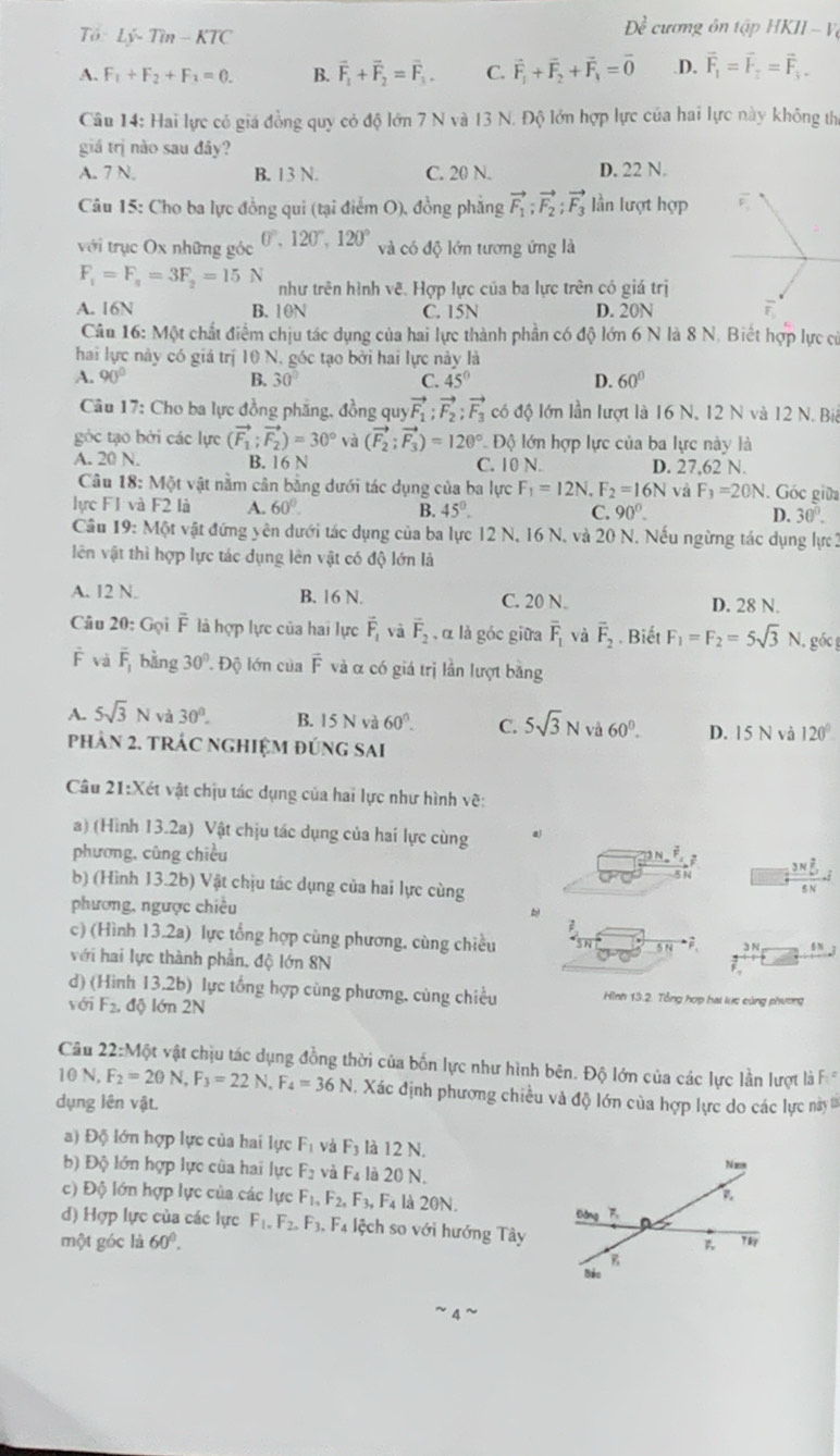 Tổ Ly-Tin-KTC
Đề cương ôn tập HKII-V
A. F_1+F_2+F_3=0. B. vector F_1+vector F_2=vector F_3. C. vector F_1+vector F_2+vector F_4=vector 0 .D. vector F_1=vector F_2=vector F_3.
Câu 14: Hai lực có giá đồng quy có độ lớn 7 N và 13 N. Độ lớn hợp lực của hai lực này không thị
giá trị nào sau đây?
A. 7 N. B. 13 N. C. 20 N. D. 22 N.
Câu 15: Cho ba lực đồng qui (tại điểm O), đồng phẳng vector F_1;vector F_2;vector F_3 lần lượt hợp
với trục Ox những góc 0°,120°,120° và có độ lớn tương ứng là
F_1=F_a=3F_2=15N như trên hình vẽ. Hợp lực của ba lực trên có giá trị
A. 16N B. 10N C. 15N D. 20N
Câu 16: Một chất điểm chịu tác dụng của hai lực thành phần có độ lớn 6 N là 8 N. Biết hợp lực cử
hai lực này có giá trị 10 N, góc tạo bởi hai lực này là
A. 90° B. 30° C. 45° D. 60°
Câu 17: Cho ba lực đồng phăng, đồng quy vector F_1;vector F_2;vector F_3 có độ lớn lần lượt là 16 N. 12 N và 12 N. Bi
góc tạo bởi các lực (vector F_1;vector F_2)=30° và (vector F_2;vector F_3)=120° * Độ lớn hợp lực của ba lực này là
A. 20 N. B. 16 N C. 10 N. D. 27,62 N.
Câu 18: Một vật nằm cân bằng dưới tác dụng của ba lực F_1=12N. F_2=16N và F_3=20N Góc giữa
lực F1 và F2 là A. 60°. B. 45°.
C. 90°. D. 30°.
Cầu 19: Một vật đứng yên dưới tác dụng của ba lực 12 N, 16 N, và 20 N. Nếu ngừng tác dụng lực2
liên vật thì hợp lực tác dụng lên vật có độ lớn là
A. 12 N. B. 16 N. C. 20 N D. 28 N.
Câu 20: Gọi = là hợp lực của hai lực vector F_1 và overline F_2, α là góc giữa overline F_1 và vector F_2. Biết F_1=F_2=5sqrt(3)N góc 
F và overline F_1 bằng 30° Độ lớn của vector F và α có giá trị lần lượt bằng
A. 5sqrt(3)N 30°. B. 15 N và 60°. C. 5sqrt(3)N và 60°. D. 15N và 120°
phản 2. tRÁC ngHIệM đúng sai
Câu 21:Xét vật chịu tác dụng của hai lực như hình vẽ:
a) (Hình 13.2a) Vật chịu tác dụng của hai lực cùng a)
phương, cũng chiều
overline F_1 z frac 3*  2/5 5=
5 N
b) (Hình 13.2b) Vật chịu tác dụng của hai lực cùng
phương, ngược chiều
c) (Hình 13.2a) lực tổng hợp cùng phương, cùng chiều
với hai lực thành phần, độ lớn 8N 5 N F、 3 N 58.2
d) (Hình 13.2b) lực tổng hợp cùng phương, cùng chiều Hình 13.2. Tổng hợp hai lực cùng phương
với F_2.doverleftarrow Q lớn 2N
Câu 22:Một vật chịu tác dụng đồng thời của bốn lực như hình bên. Độ lớn của các lực lần lượ là F 
10 N, F_2=20N,F_3=22N, F_4=36N Xác định phương chiều và độ lớn của hợp lực do các lực này 
dụng lên vật.
a) Độ lớn hợp lực của hai lực F_1 và F_3 là 12 N.
b) Độ lớn hợp lực của hai lực F_2 và F_4 là 20 N.
c) D 6 lớn hợp lực của các lực F_1,F_2,F_3, F4 là 20N. 
d) Hợp lực của các lực F_1,F_2,F_3, Fa lệch so với hướng Tây
một góc là 60°.
4 ~