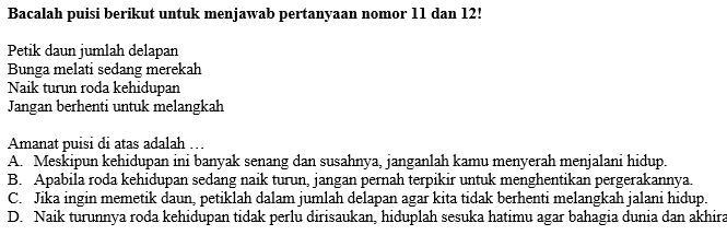 Bacalah puisi berikut untuk menjawab pertanyaan nomor 11 dan 12!
Petik daun jumlah delapan
Bunga melati sedang merekah
Naik turun roda kehidupan
Jangan berhenti untuk melangkah
Amanat puisi di atas adalah …
A. Meskipun kehidupan ini banyak senang dan susahnya, janganlah kamu menyerah menjalani hidup.
B. Apabila roda kehidupan sedang naik turun, jangan pernah terpikir untuk menghentikan pergerakannya.
C. Jika ingin memetik daun, petiklah dalam jumlah delapan agar kita tidak berhenti melangkah jalani hidup.
D. Naik turunnya roda kehidupan tidak perlu dirisaukan, hiduplah sesuka hatimu agar bahagia dunia dan akhira