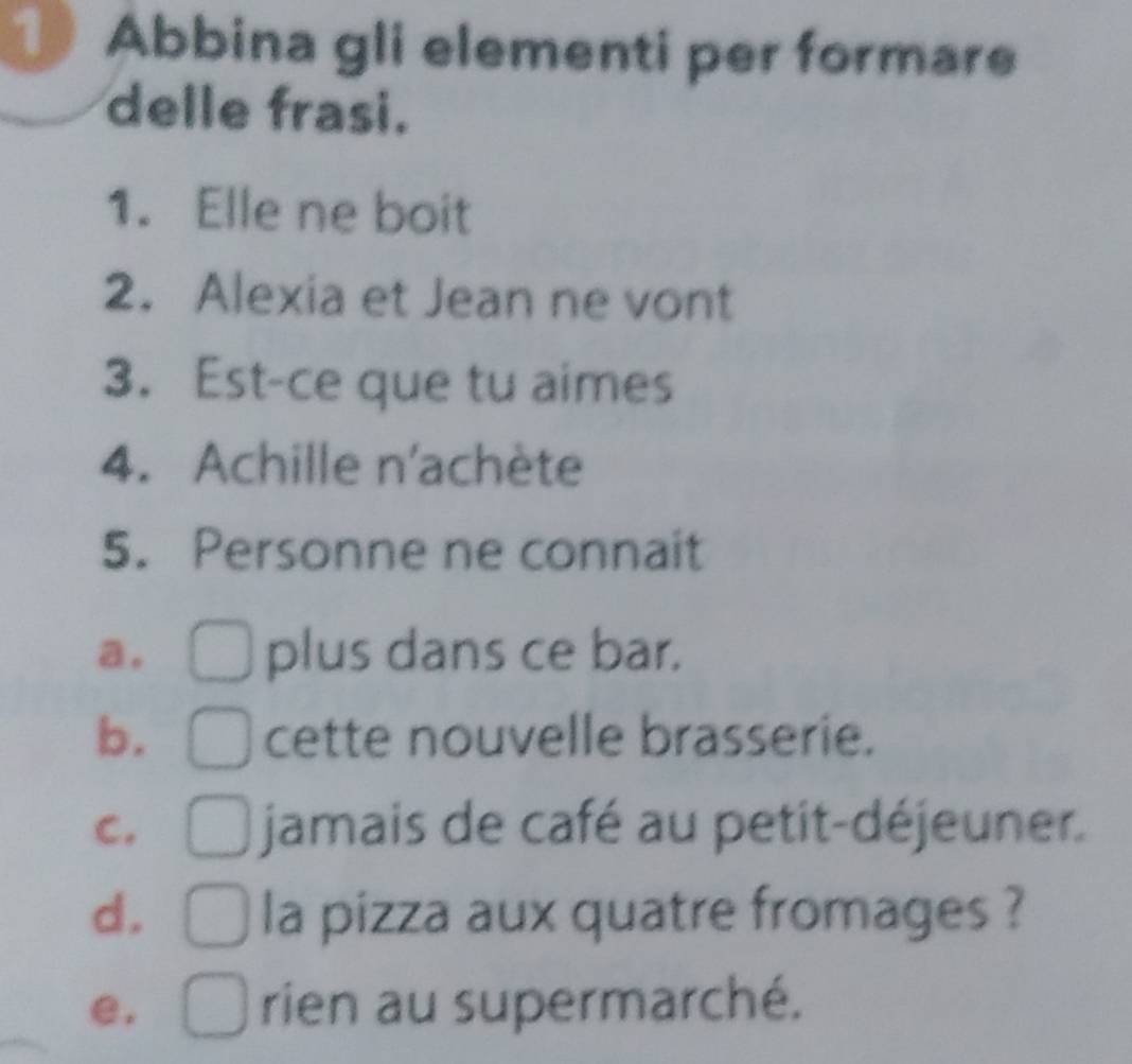 Abbina gli elementi per formare
delle frasi.
1. Elle ne boit
2. Alexia et Jean ne vont
3. Est-ce que tu aimes
4. Achille n'achète
5. Personne ne connait
a, plus dans ce bar.
b. cette nouvelle brasserie.
C. jamais de café au petit-déjeuner.
d. la pizza aux quatre fromages ?
e. rien au supermarché.