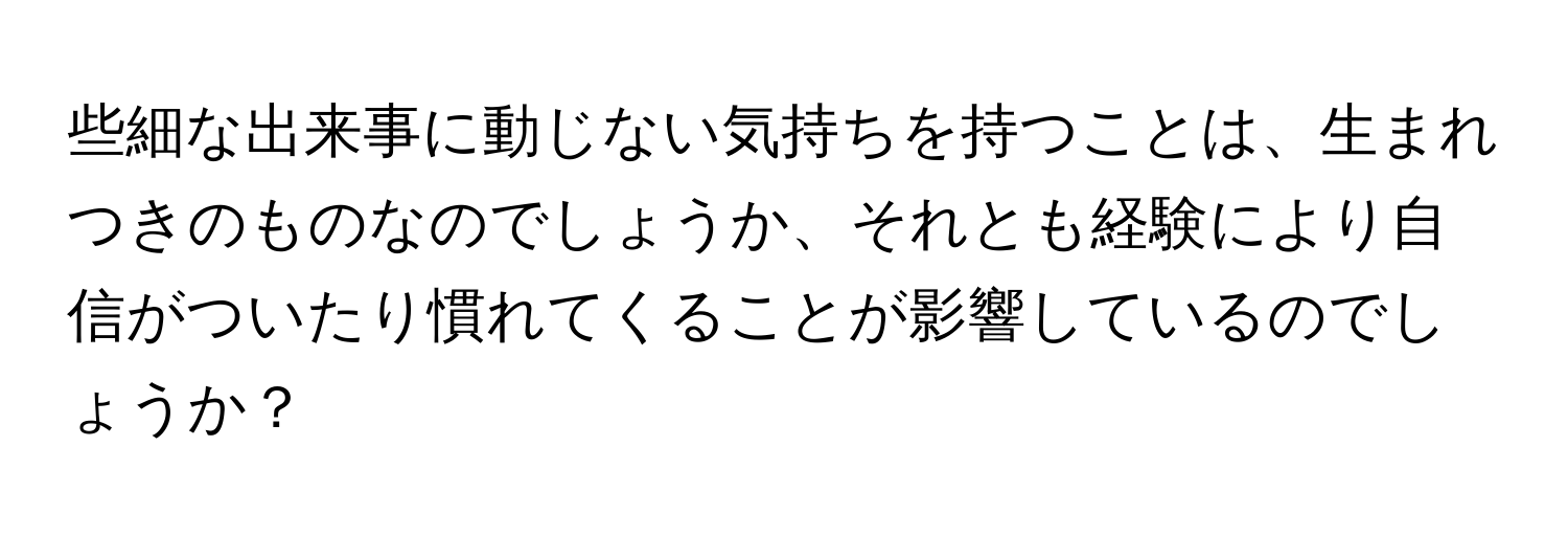 些細な出来事に動じない気持ちを持つことは、生まれつきのものなのでしょうか、それとも経験により自信がついたり慣れてくることが影響しているのでしょうか？