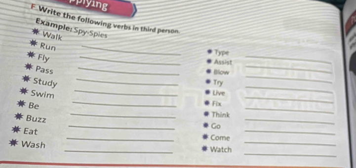 pplying 
F Write the following verbs in third person 
Example: Spy-Spies 
Walk 
_ 
Run _Type 
_ 
_ 
Fly 
Assist 
_ 
_ 
_ 
Pass 
Blow 
_ 
Study Try 
Swim 
Live 
_ 
_ 
Be 
_ 
Fix 
_ 
_ 
Buzz 
Think 
_ 
Go 
_ 
_ 
Eat _Come_ 
_ 
Wash 
_ 
Watch