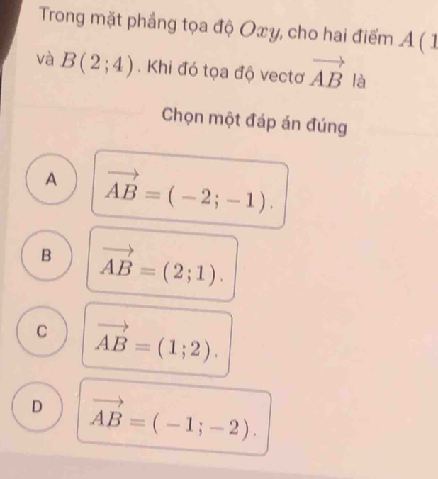 Trong mặt phẳng tọa độ Oxy, cho hai điểm A ( 1
và B(2;4). Khi đó tọa độ vectơ vector AB là
Chọn một đáp án đúng
A vector AB=(-2;-1).
B vector AB=(2;1).
C vector AB=(1;2).
D vector AB=(-1;-2).