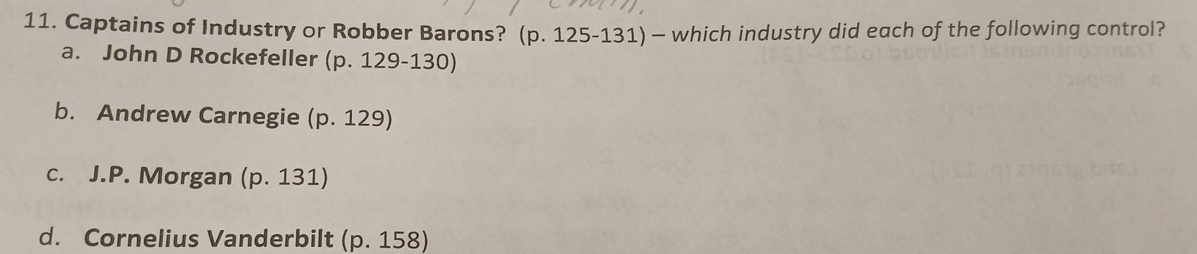 Captains of Industry or Robber Barons? (p. 125-131) — which industry did each of the following control?
a. John D Rockefeller p.129-130
b. Andrew Carnegie (p.129
c. J.P. Morgan (p.131)
d. Cornelius Vanderbilt (p. 158)