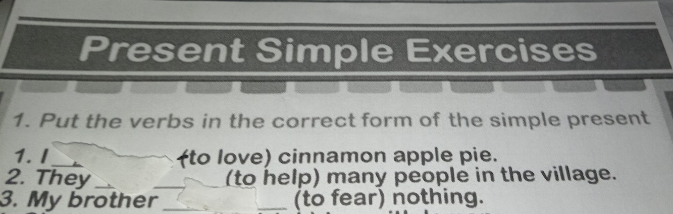 Present Simple Exercises 
1. Put the verbs in the correct form of the simple present 
1. I (to love) cinnamon apple pie. 
2. They ___(to help) many people in the village. 
3. My brother _(to fear) nothing.