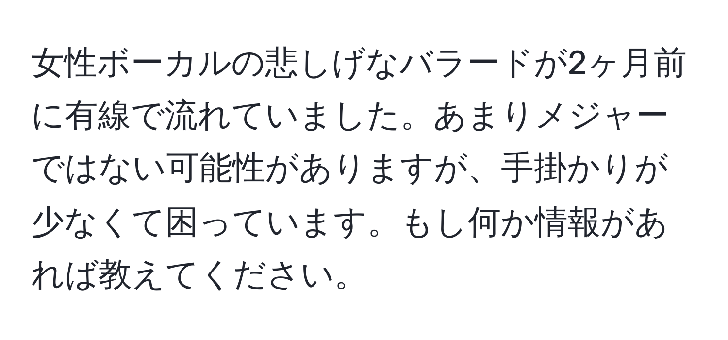 女性ボーカルの悲しげなバラードが2ヶ月前に有線で流れていました。あまりメジャーではない可能性がありますが、手掛かりが少なくて困っています。もし何か情報があれば教えてください。