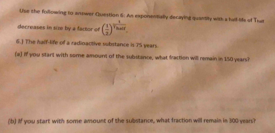 Use the following to answer Question 6: An exponentially decaying quantity with a half-life of Thalf 
decreases in size by a factor of ( 1/2 )^ t/Thalf . 
6.) The half-life of a radioactive substance is 75 years. 
(a) If you start with some amount of the substance, what fraction will remain in 150 years? 
(b) If you start with some amount of the substance, what fraction will remain in 300 years?