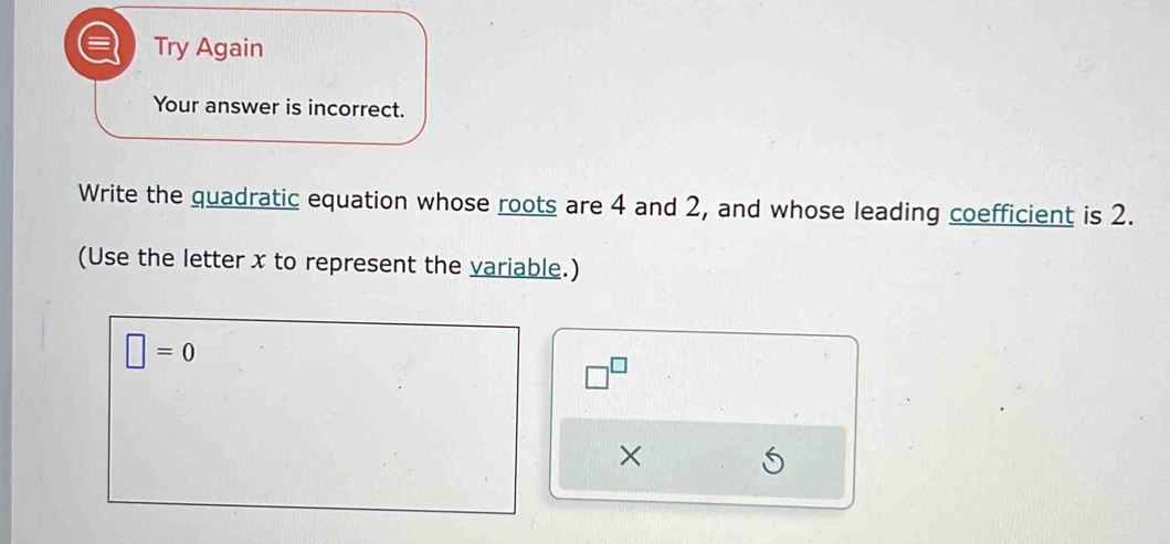 Try Again 
Your answer is incorrect. 
Write the quadratic equation whose roots are 4 and 2, and whose leading coefficient is 2. 
(Use the letter x to represent the variable.)
□ =0
□^(□)
×