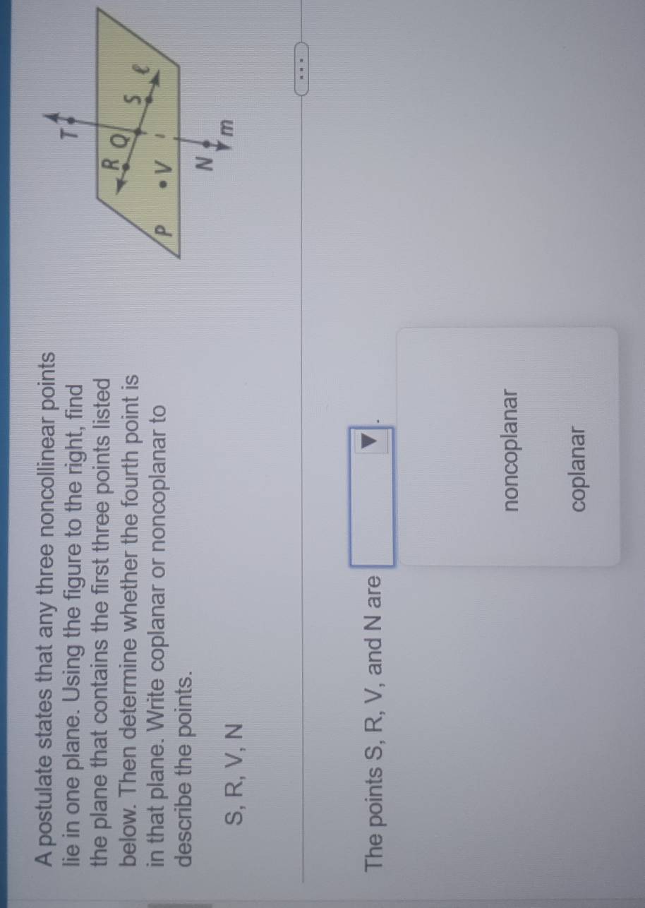 A postulate states that any three noncollinear points
lie in one plane. Using the figure to the right, find
the plane that contains the first three points listed
below. Then determine whether the fourth point is
in that plane. Write coplanar or noncoplanar to
describe the points.
S, R, V, N
The points S, R, V, and N are □ .
noncoplanar
coplanar