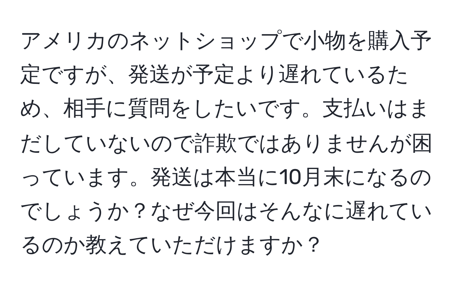 アメリカのネットショップで小物を購入予定ですが、発送が予定より遅れているため、相手に質問をしたいです。支払いはまだしていないので詐欺ではありませんが困っています。発送は本当に10月末になるのでしょうか？なぜ今回はそんなに遅れているのか教えていただけますか？
