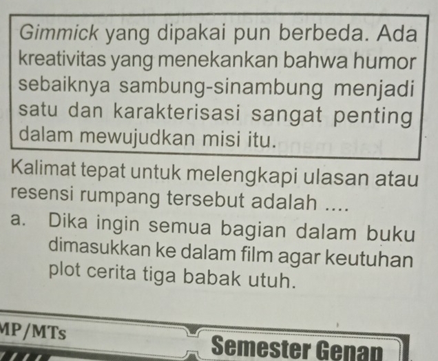 Gimmick yang dipakai pun berbeda. Ada 
kreativitas yang menekankan bahwa humor 
sebaiknya sambung-sinambung menjadi 
satu dan karakterisasi sangat penting 
dalam mewujudkan misi itu. 
Kalimat tepat untuk melengkapi ulasan atau 
resensi rumpang tersebut adalah .... 
a. Dika ingin semua bagian dalam buku 
dimasukkan ke dalam film agar keutuhan 
plot cerita tiga babak utuh. 
MP/MTs 
Semester Genan