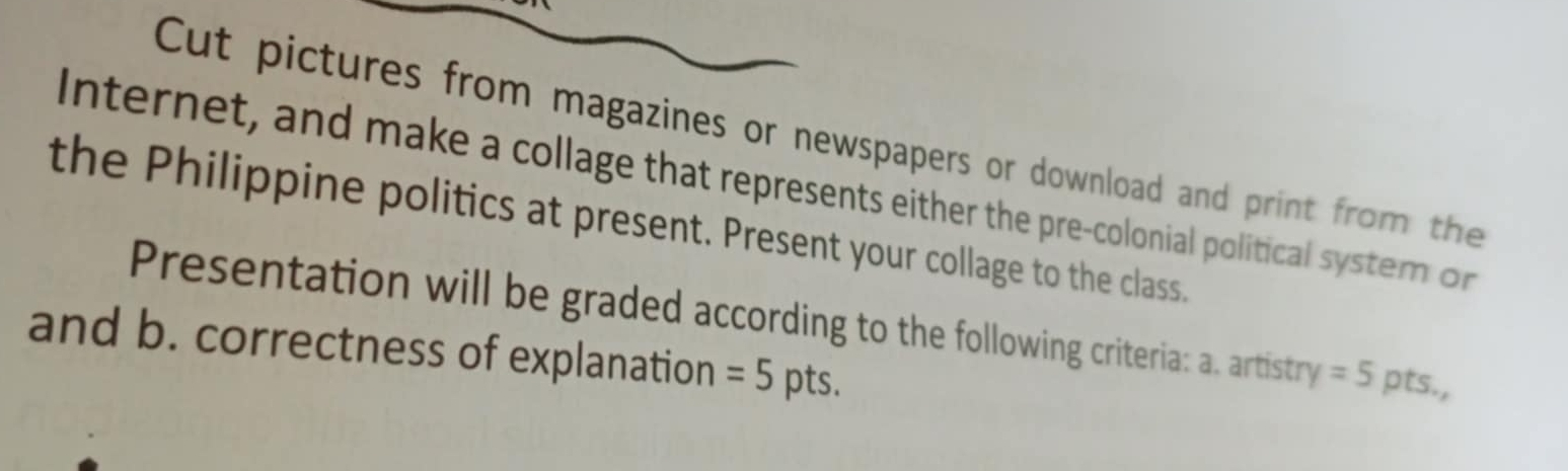 Cut pictures from magazines or newspapers or download and print from the 
Internet, and make a collage that represents either the pre-colonial political system on 
the Philippine politics at present. Present your collage to the class. 
Presentation will be graded according to the following criteria: a. artistry =5 pts., 
and b. correctness of explanation =5 pts.