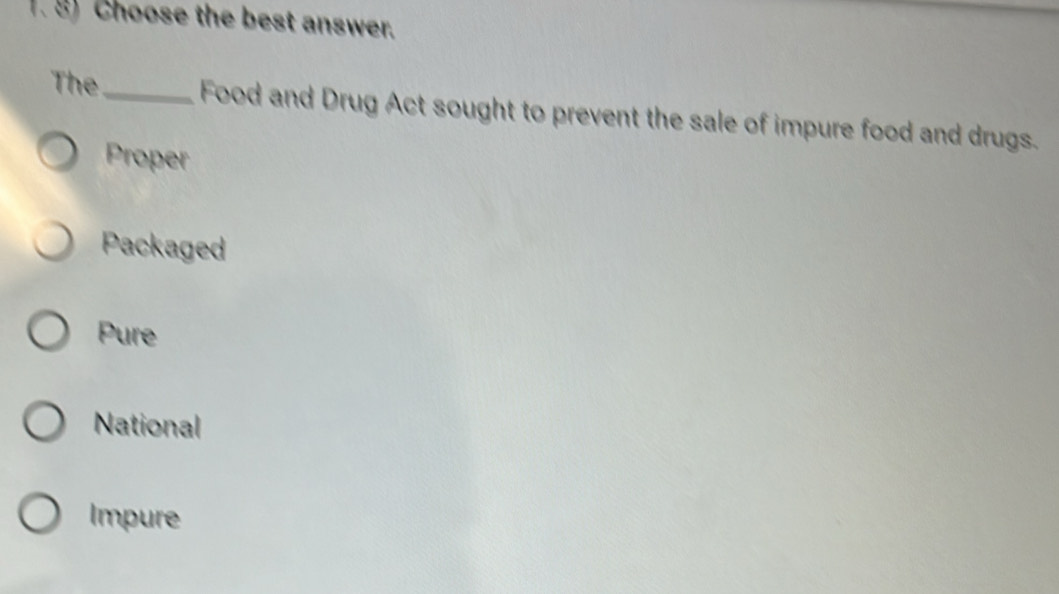 Choose the best answer.
The_ Food and Drug Act sought to prevent the sale of impure food and drugs.
Proper
Packaged
Pure
National
Impure