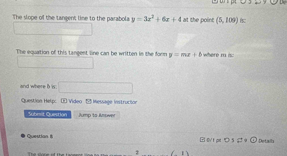 ○5 29 De 
The slope of the tangent line to the parabola y=3x^2+6x+4 at the point (5,109) is: 
The equation of this tangent line can be written in the form y=mx+b where m is: 
and where b is:
ABEF
Question Help: *Video Message instructor 
Submit Question Jump to Answer 
Question 8 Details 
□ 0/1 pt つ 5 9 o 
The slope of the tangent line to 
2 
(1)