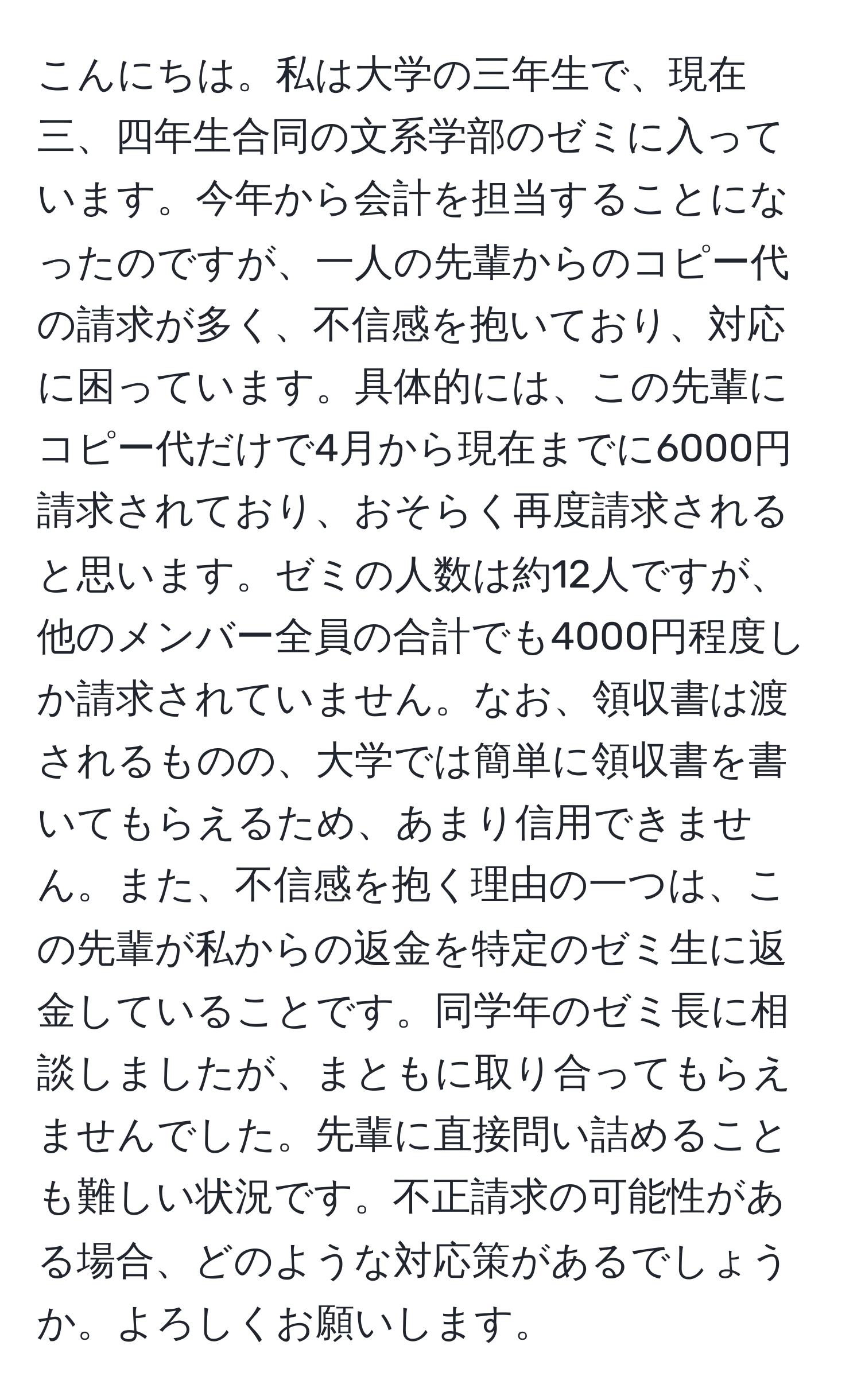 こんにちは。私は大学の三年生で、現在三、四年生合同の文系学部のゼミに入っています。今年から会計を担当することになったのですが、一人の先輩からのコピー代の請求が多く、不信感を抱いており、対応に困っています。具体的には、この先輩にコピー代だけで4月から現在までに6000円請求されており、おそらく再度請求されると思います。ゼミの人数は約12人ですが、他のメンバー全員の合計でも4000円程度しか請求されていません。なお、領収書は渡されるものの、大学では簡単に領収書を書いてもらえるため、あまり信用できません。また、不信感を抱く理由の一つは、この先輩が私からの返金を特定のゼミ生に返金していることです。同学年のゼミ長に相談しましたが、まともに取り合ってもらえませんでした。先輩に直接問い詰めることも難しい状況です。不正請求の可能性がある場合、どのような対応策があるでしょうか。よろしくお願いします。