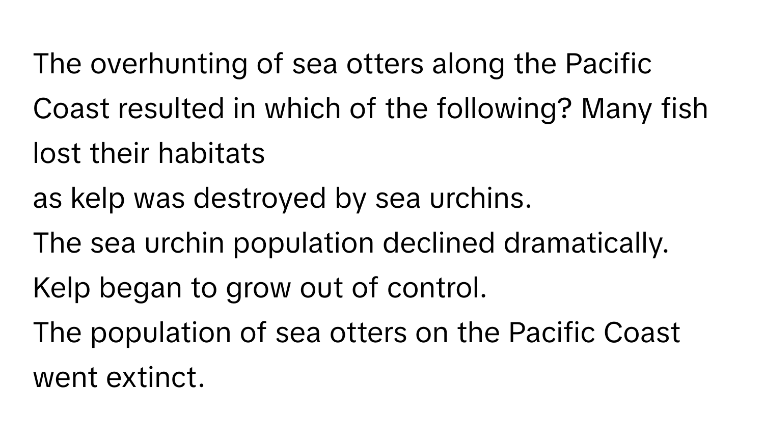 The overhunting of sea otters along the Pacific Coast resulted in which of the following?  Many fish lost their habitats 
as kelp was destroyed by sea urchins.
The sea urchin population declined dramatically.
Kelp began to grow out of control.
The population of sea otters on the Pacific Coast went extinct.