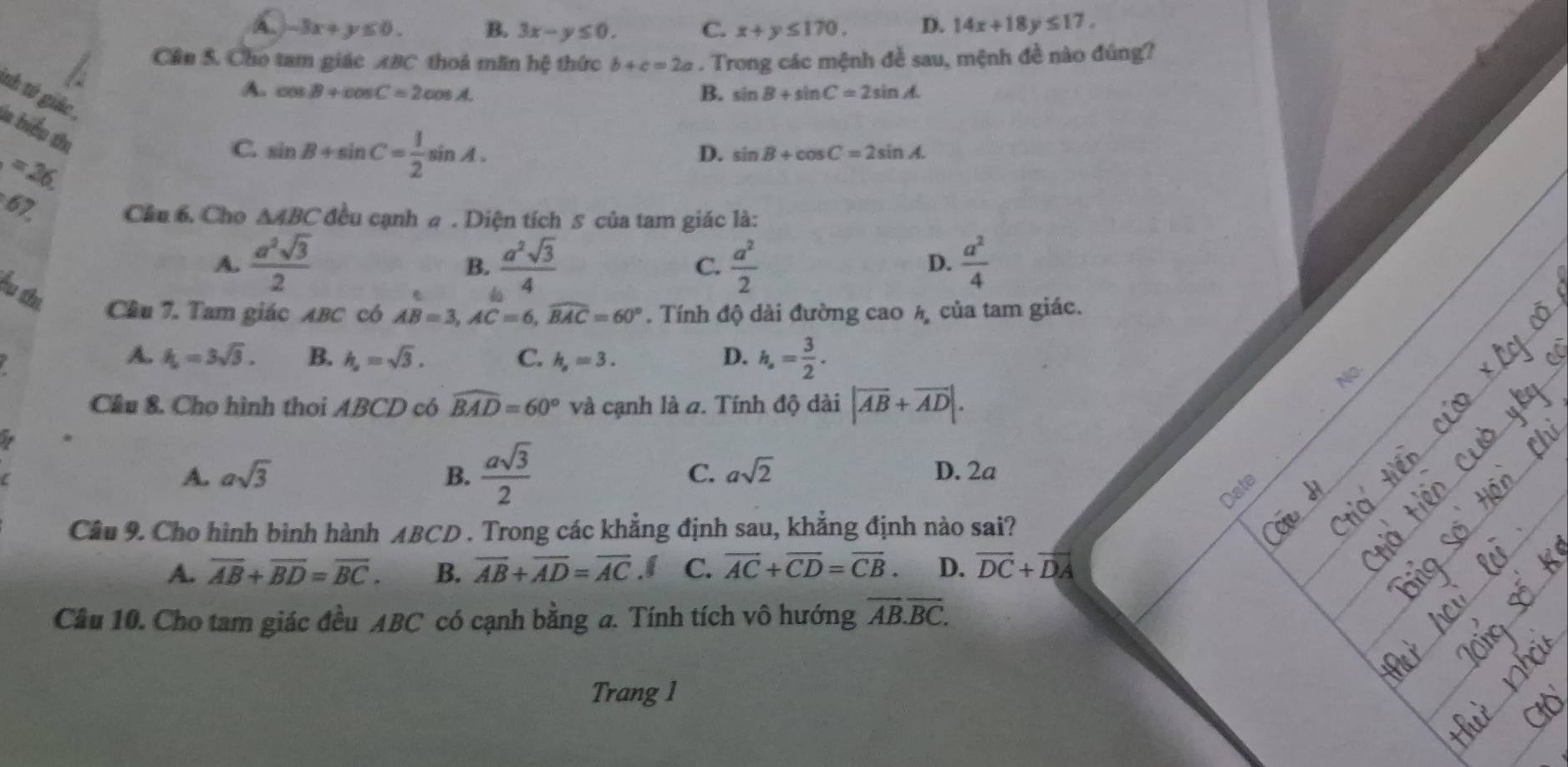 A. -3x+y≤ 0. B. 3x-y≤ 0. C. x+y≤ 170. D. 14x+18y≤ 17.
Cần S. Cho tam giác ABC thoả mãn hệ thức b+c=2a. Trong các mệnh đề sau, mệnh đề nào đúng?
A. cos B+cos C=2cos A. B. sin B+sin C=2sin A
tnh tứ giác ,
la biểu thị
=26
C sin B+sin C= 1/2 sin A.
D. sin B+cos C=2sin A.
67
Cầu 6. Cho △ ABC đều cạnh 4 . Diện tích 5 của tam giác là:
A.  a^2sqrt(3)/2   a^2sqrt(3)/4  C.  a^2/2   a^2/4 
B.
D.
Ấu thi Câu 7. Tam giác ABC có AB=3,AC=6,widehat BAC=60°. Tính độ dài đường cao Á của tam giác.
a
A. k_0=3sqrt(3). B. h_2=sqrt(3). C. h_s=3. D. h_,= 3/2 .
No.
Cầu &. Cho hình thoi ABCD có widehat BAD=60° và cạnh là a. Tính độ dài |overline AB+overline AD|.
A. asqrt(3) B.  asqrt(3)/2  C. asqrt(2) D. 2a
Date
Câu 9. Cho hình bình hành ABCD . Trong các khẳng định sau, khẳng định nào sai?
A. overline AB+overline BD=overline BC. B. overline AB+overline AD=overline AC.f C. overline AC+overline CD=overline CB. D. overline DC+overline DA
Câu 10. Cho tam giác đều ABC có cạnh bằng a. Tính tích vô hướng overline AB.overline BC.
Trang 1