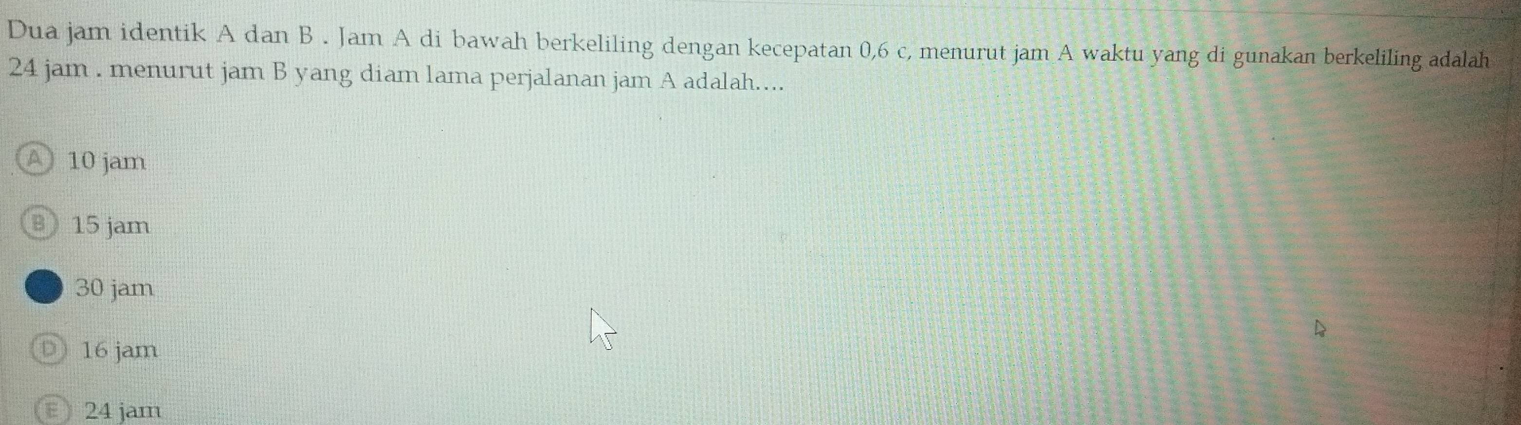 Dua jam identik A dan B . Jam A di bawah berkeliling dengan kecepatan 0, 6 c, menurut jam A waktu yang di gunakan berkeliling adalah
24 jam. menurut jam B yang diam lama perjalanan jam A adalah....
A 10 jam
B 15 jam
30 jam
D 16 jam
24 jam