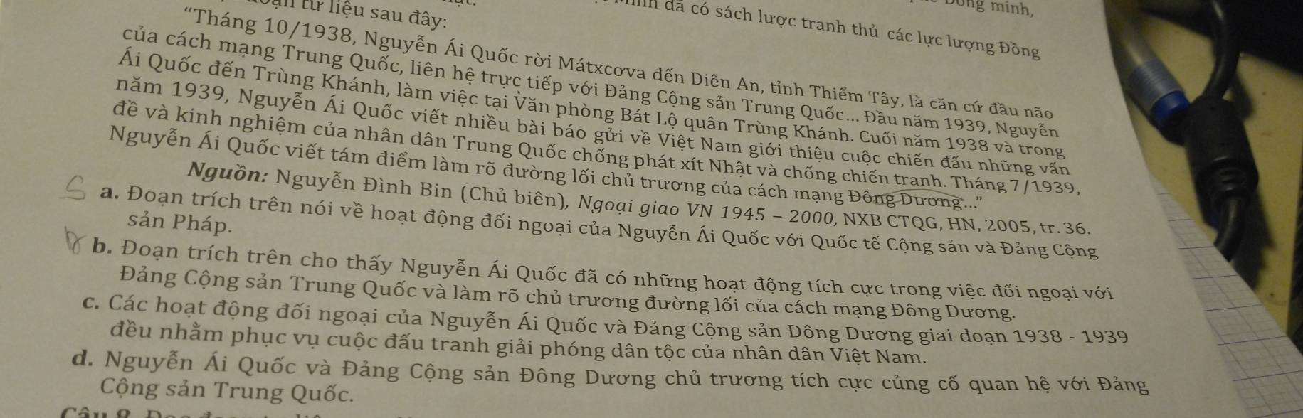 Dong minh,
al từ liệu sau đây:
Ih đã có sách lược tranh thủ các lực lượng Đồng
"Tháng 10/1938, Nguyễn Ái Quốc rời Mátxcơva đến Diên An, tỉnh Thiểm Tây, là căn cứ đầu não
của cách mạng Trung Quốc, liên hệ trực tiếp với Đảng Cộng sản Trung Quốc... Đầu năm 1939, Nguyễn
Ái Quốc đến Trùng Khánh, làm việc tại Văn phòng Bát Lộ quân Trùng Khánh. Cuối năm 1938 và trong
năm 1939, Nguyễn Ái Quốc viết nhiều bài báo gửi về Việt Nam giới thiệu cuộc chiến đấu những văn
đề và kinh nghiệm của nhân dân Trung Quốc chống phát xít Nhật và chống chiến tranh. Tháng 7/1939
Nguyễn Ái Quốc viết tám điểm làm rõ đường lối chủ trương của cách mạng Đông Dương...''
Nguồn: Nguyễn Đình Bin (Chủ biên), Ngoại giao VN 1945 - 2000, NXB CTQG, HN, 2005, tr. 36.
sản Pháp.
a. Đoạn trích trên nói về hoạt động đối ngoại của Nguyễn Ái Quốc với Quốc tế Cộng sản và Đảng Cộng
b. Đoạn trích trên cho thấy Nguyễn Ái Quốc đã có những hoạt động tích cực trong việc đối ngoại với
Đảng Cộng sản Trung Quốc và làm rõ chủ trương đường lối của cách mạng Đông Dương.
c. Các hoạt động đối ngoại của Nguyễn Ái Quốc và Đảng Cộng sản Đông Dương giai đoạn 1938-1939
đều nhằm phục vụ cuộc đấu tranh giải phóng dân tộc của nhân dân Việt Nam.
d. Nguyễn Ái Quốc và Đảng Cộng sản Đông Dương chủ trương tích cực củng cố quan hệ với Đảng
Cộng sản Trung Quốc.