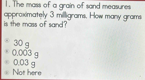 The mass of a grain of sand measures
approximately 3 milligrams. How many grams
is the mass of sand?
30 g
@ 0.003 g
◎ 0.03 g
◎ Not here