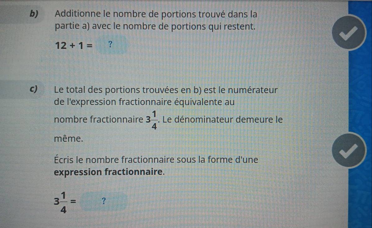 Additionne le nombre de portions trouvé dans la 
partie a) avec le nombre de portions qui restent.
12+1= ? 
c) Le total des portions trouvées en b) est le numérateur 
de l'expression fractionnaire équivalente au 
nombre fractionnaire 3 1/4 . Le dénominateur demeure le 
même. 
Écris le nombre fractionnaire sous la forme d'une 
expression fractionnaire.
3 1/4 = ?