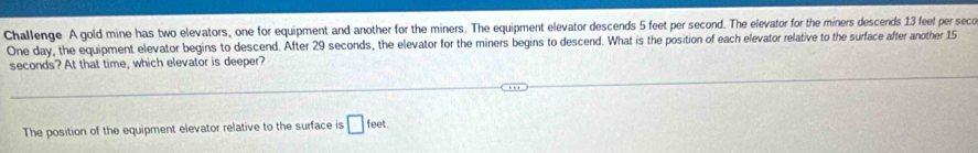 Challenge A gold mine has two elevators, one for equipment and another for the miners. The equipment elevator descends 5 feet per second. The elevator for the miners descends 13 feet per seco
One day, the equipment elevator begins to descend. After 29 seconds, the elevator for the miners begins to descend. What is the position of each elevator relative to the surface after another 15
seconds? At that time, which elevator is deeper? 
The position of the equipment elevator relative to the surface is □ feet.