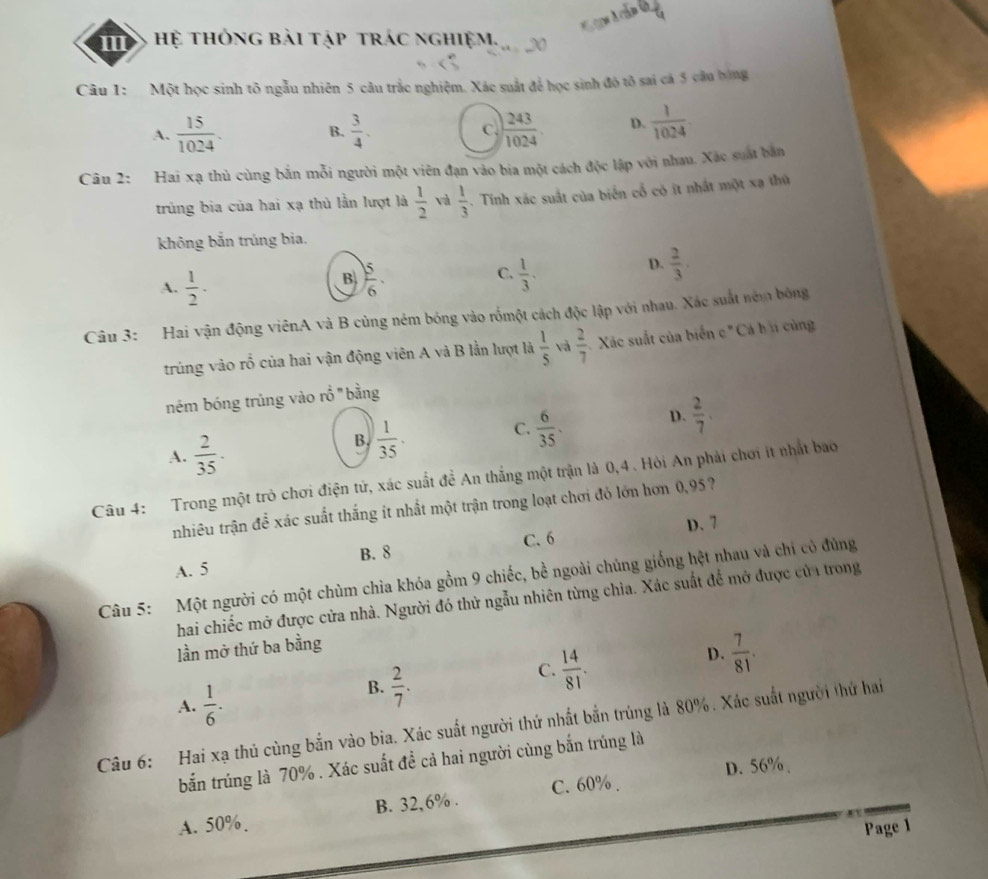 Hệ thông bài tập trác nghiệm.   
Câu 1:  Một học sinh tô ngẫu nhiên 5 câu trắc nghiệm. Xác suất để học sinh đô tô sai cá 5 câu bóng
A.  15/1024 . B.  3/4 . C.  243/1024 . D.  1/1024 
Câu 2: Hai xạ thủ cùng bản mỗi người một viên đạn vào bia một cách độc lập với nhau. Xác suất bản
trủng bia của hai xạ thủ lần lượt là  1/2  và  1/3 . Tinh xác suất của biển cổ có ít nhất một xạ thứ
không bắn trúng bia.
A.  1/2 ·
B  5/6 .
C.  1/3 .
D.  2/3 .
Câu 3: Hai vận động viênA và B cùng ném bóng vào rồmột cách độc lập với nhau. Xác suất ném bóng
trủng vào rỗ của hai vận động viên A và B lằn lượt là  1/5  và  2/7  Xác suất của biển c " Cá h cùng
ném bóng trủng vào rổ " bằng
A.  2/35 .
B.  1/35 .
C.  6/35 . D.  2/7 .
Câu 4: Trong một trò chơi điện tử, xác suất đề An thắng một trận là 0,4 . Hỏi An phải chơi ít nhất bao
nhiêu trận để xác suất thắng ít nhất một trận trong loạt chơi đỏ lớn hơn 0,95?
B. 8 C. 6 D. 7
A. 5
Câu 5: Một người có một chùm chìa khóa gồm 9 chiếc, bề ngoài chúng giống hệt nhau và chỉ có đủng
hai chiếc mở được cửa nhà. Người đó thử ngẫu nhiên từng chìa. Xác suất để mở được cửi trong
lần mở thứ ba bằng
C.  14/81 .
D.  7/81 .
A.  1/6 .
B.  2/7 .
Câu 6: Hai xạ thủ cùng bắn vào bia. Xác suất người thứ nhất bắn trúng là 80%. Xác suất người thứ hai
bắn trúng là 70% . Xác suất đề cả hai người cùng bắn trúng là
D. 56%、
A. 50%. B. 32,6% . C. 60% .
Page 1