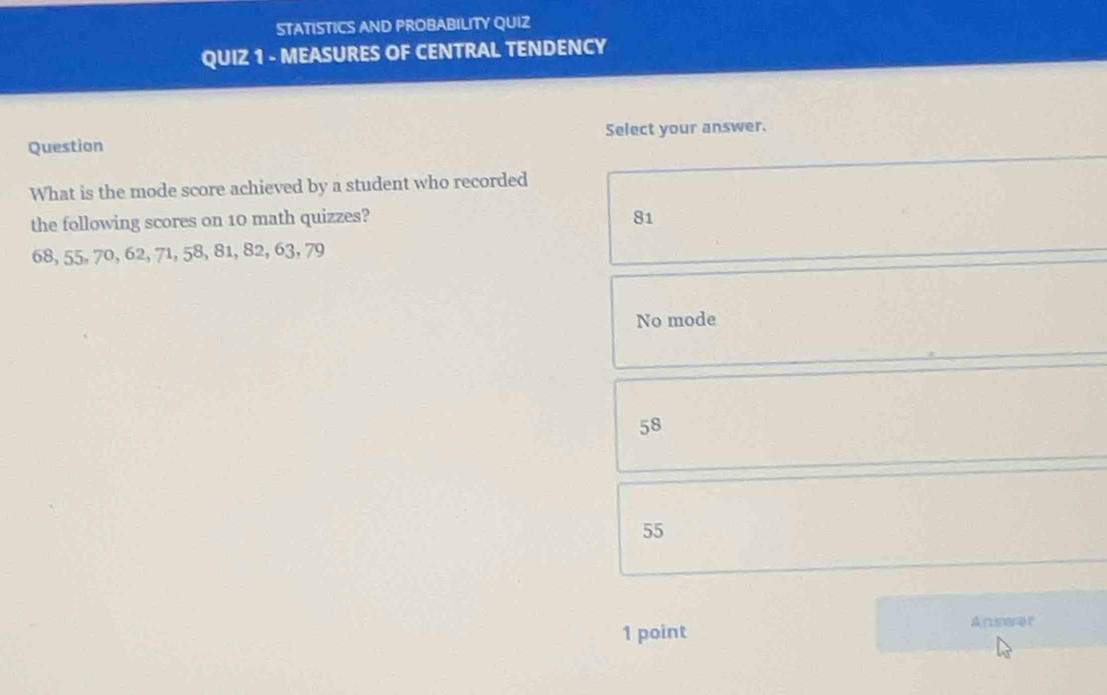 STATISTICS AND PROBABILITY QUIZ
QUIZ 1 - MEASURES OF CENTRAL TENDENCY
Question Select your answer.
What is the mode score achieved by a student who recorded
the following scores on 10 math quizzes? 81
68, 55, 70, 62, 71, 58, 81, 82, 63, 79
No mode
58
55
1 point
Anseer