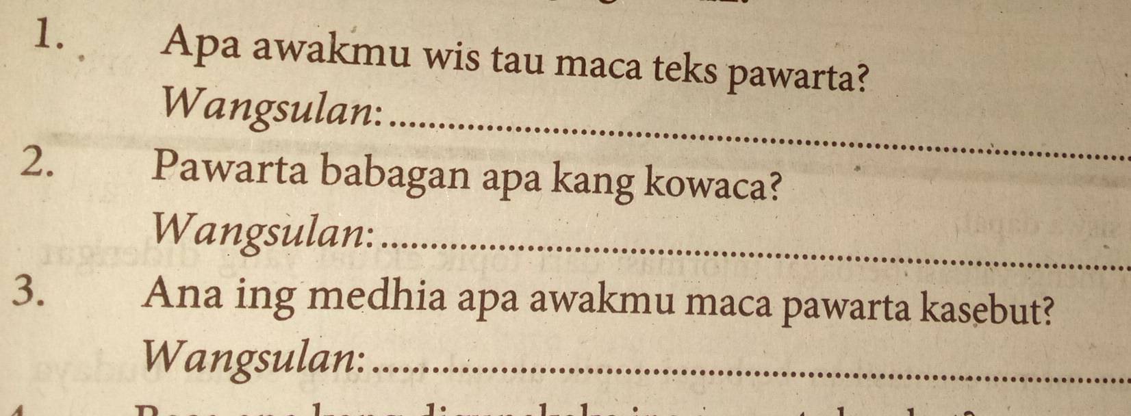 Apa awakmu wis tau maca teks pawarta? 
_ 
Wangsulan: 
2. Pawarta babagan apa kang kowaca? 
Wangsulan:_ 
3. 
Ana ing medhia apa awakmu maca pawarta kasebut? 
Wangsulan:_