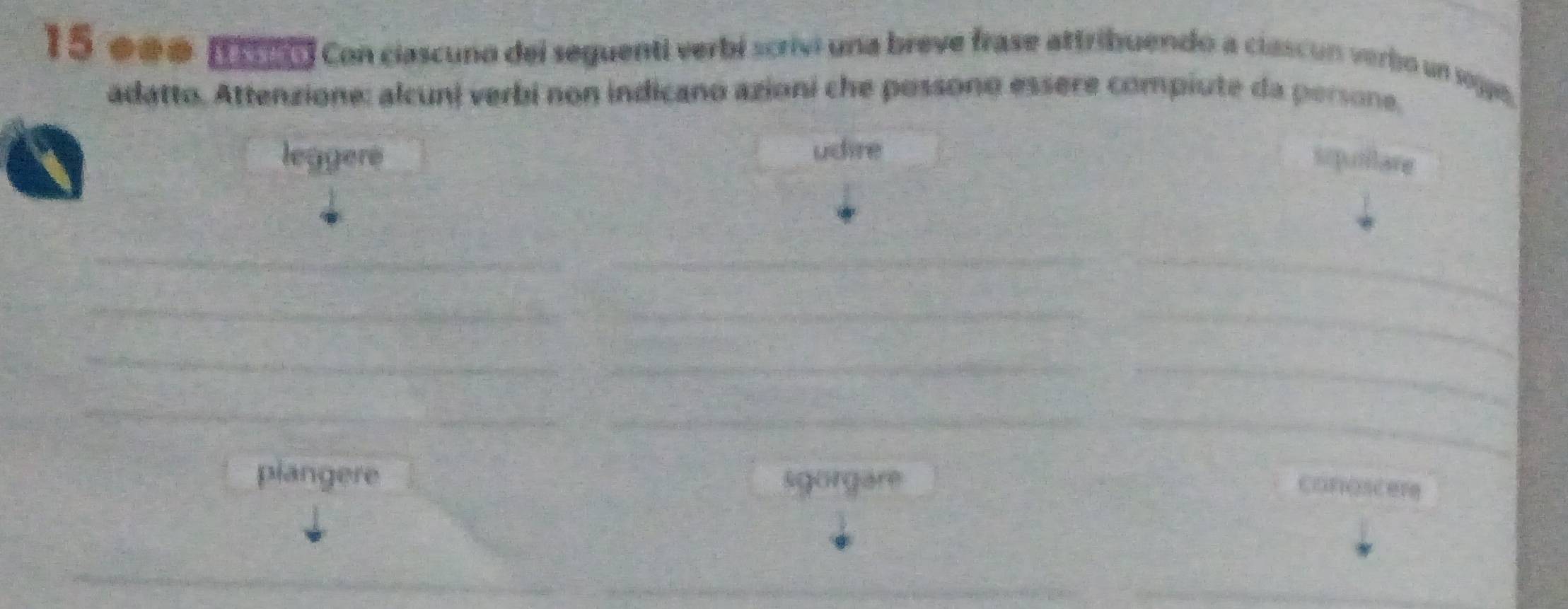 eee. It i9) Con ciascuno del seguenti verbí scrivi una breve frase attribuendo a ciascun verbo un sogge,
adatto. Attenzione: alcuni verbi non indicano azioni che possono essere compiute da persone,
leggere udire
sipullare
_
__
_
__
_
__
_
_
_
piangere sgorgare
coroscere