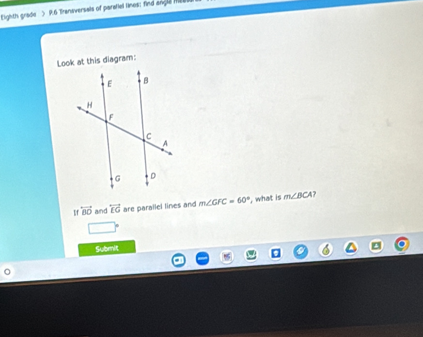 Eighth grade > P.6 Transversals of paraliel lines; find angla meus 
Look at this diagram: 
If overleftrightarrow BD and overleftrightarrow EG are parallel lines and m∠ GFC=60° , what is m∠ BCA ?
□°
Submit