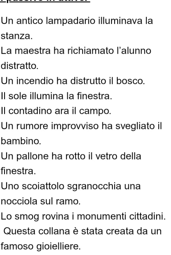 Un antico lampadario illuminava la 
stanza. 
La maestra ha richiamato l'alunno 
distratto. 
Un incendio ha distrutto il bosco. 
Il sole illumina la finestra. 
Il contadino ara il campo. 
Un rumore improvviso ha svegliato il 
bambino. 
Un pallone ha rotto il vetro della 
finestra. 
Uno scoiattolo sgranocchia una 
nocciola sul ramo. 
Lo smog rovina i monumenti cittadini. 
Questa collana è stata creata da un 
famoso gioielliere.