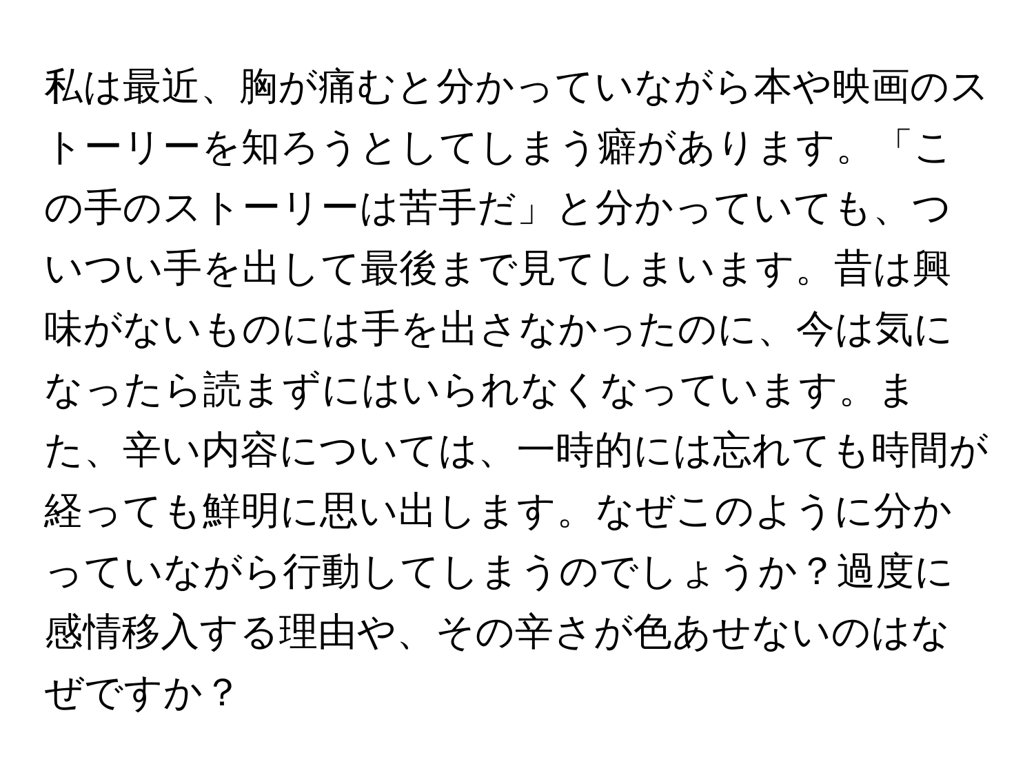 私は最近、胸が痛むと分かっていながら本や映画のストーリーを知ろうとしてしまう癖があります。「この手のストーリーは苦手だ」と分かっていても、ついつい手を出して最後まで見てしまいます。昔は興味がないものには手を出さなかったのに、今は気になったら読まずにはいられなくなっています。また、辛い内容については、一時的には忘れても時間が経っても鮮明に思い出します。なぜこのように分かっていながら行動してしまうのでしょうか？過度に感情移入する理由や、その辛さが色あせないのはなぜですか？