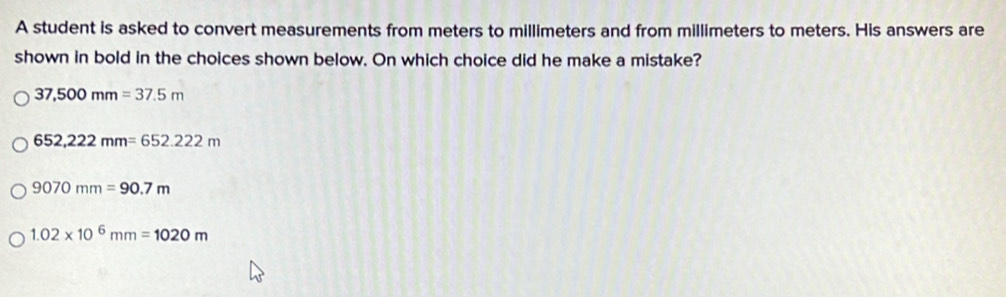 A student is asked to convert measurements from meters to millimeters and from millimeters to meters. His answers are
shown in bold in the choices shown below. On which choice did he make a mistake?
37,500mm=37.5m
652,222mm=652.222m
9070mm=90.7m
1.02* 10^6mm=1020m