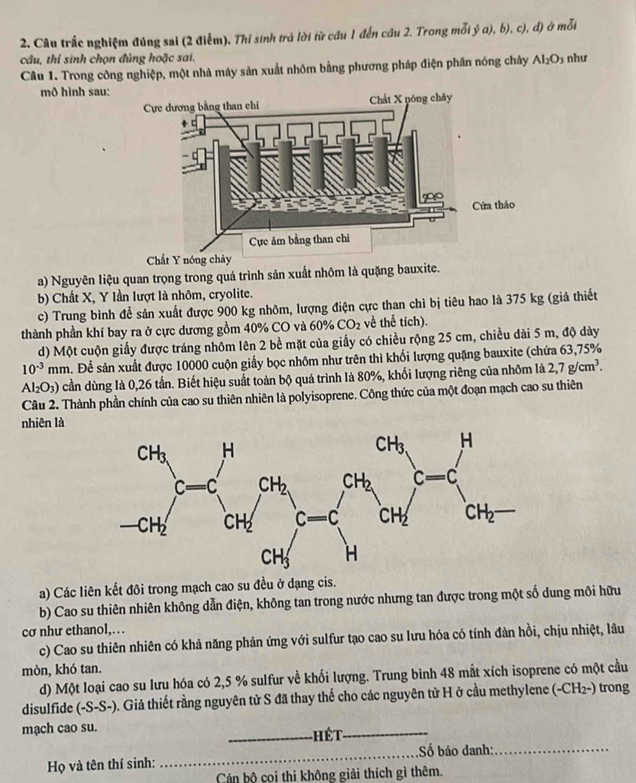 Câu trắc nghiệm đúng sai (2 điễm). Thi sinh trả lời từ cầu 1 đến cầu 2. Trong mỗi ý a), b), c), d) ở mỗi
câu, thi sinh chọn đủng hoặc sai. như
Câu 1. Trong công nghiệp, một nhà máy sản xuất nhôm bằng phương pháp điện phân nóng chây Al_2O_3
mô hình sau:
a) Nguyên liệu quan trọng trong quá trình sản xuất nhôm là quặng bauxite.
b) Chất X, Y lần lượt là nhôm, cryolite.
c) Trung bình đề sản xuất được 900 kg nhôm, lượng điện cực than chì bị tiêu hao là 375 kg (giả thiết
thành phần khí bay ra ở cực dương gồm 40% CO và 60% CO_2 về thể tích).
d) Một cuộn giấy được tráng nhôm lên 2 bề mặt của giấy có chiều rộng 25 cm, chiều dài 5 m, độ dày
10^(-3)mm ầ. Để sản xuất được 10000 cuộn giấy bọc nhôm như trên thì khối lượng quặng bauxite (chứa 63,75%
Al_2O_3) cần dùng là 0,26 tần. Biết hiệu suất toàn bộ quá trình là 80%, khối lượng riêng của nhôm là 2,7g/cm^3.
Câu 2. Thành phần chính của cao su thiên nhiên là polyisoprene. Công thức của một đoạn mạch cao su thiên
nhiên là
a) Các liên kết đôi trong mạch cao su đều ở dạng cis.
b) Cao su thiên nhiên không dẫn điện, không tan trong nước nhưng tan được trong một số dung môi hữu
cơ như ethanol,…
c) Cao su thiên nhiên có khả năng phản ứng với sulfur tạo cao su lưu hóa có tính đàn hồi, chịu nhiệt, lâu
mòn, khó tan.
d) Một loại cao su lưu hóa có 2,5 % sulfur về khổi lượng. Trung bình 48 mắt xích isoprene có một cầu
disulfide (-S-S-). Giả thiết rằng nguyên tử S đã thay thế cho các nguyên tử H ở cầu methylene (-CH₂-) trong
mạch cao su. _ hết_
Họ và tên thí sinh: _Số báo danh:_
Cán bộ coi thi không giải thích gì thêm.