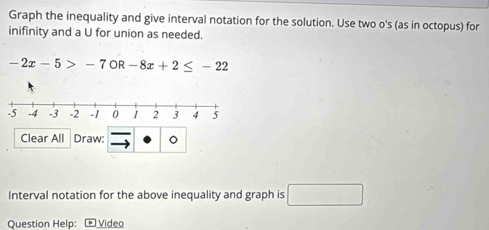 Graph the inequality and give interval notation for the solution. Use two o's (as in octopus) for 
inifinity and a U for union as needed.
-2x-5>-7OR-8x+2≤ -22
Clear All Draw: 。 
Interval notation for the above inequality and graph is □ 
Question Help: ® Video