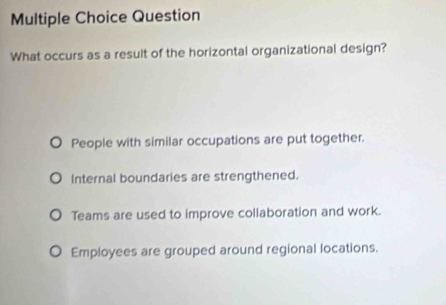 Question
What occurs as a result of the horizontal organizational design?
People with similar occupations are put together.
Internal boundaries are strengthened.
Teams are used to improve collaboration and work.
Employees are grouped around regional locations.