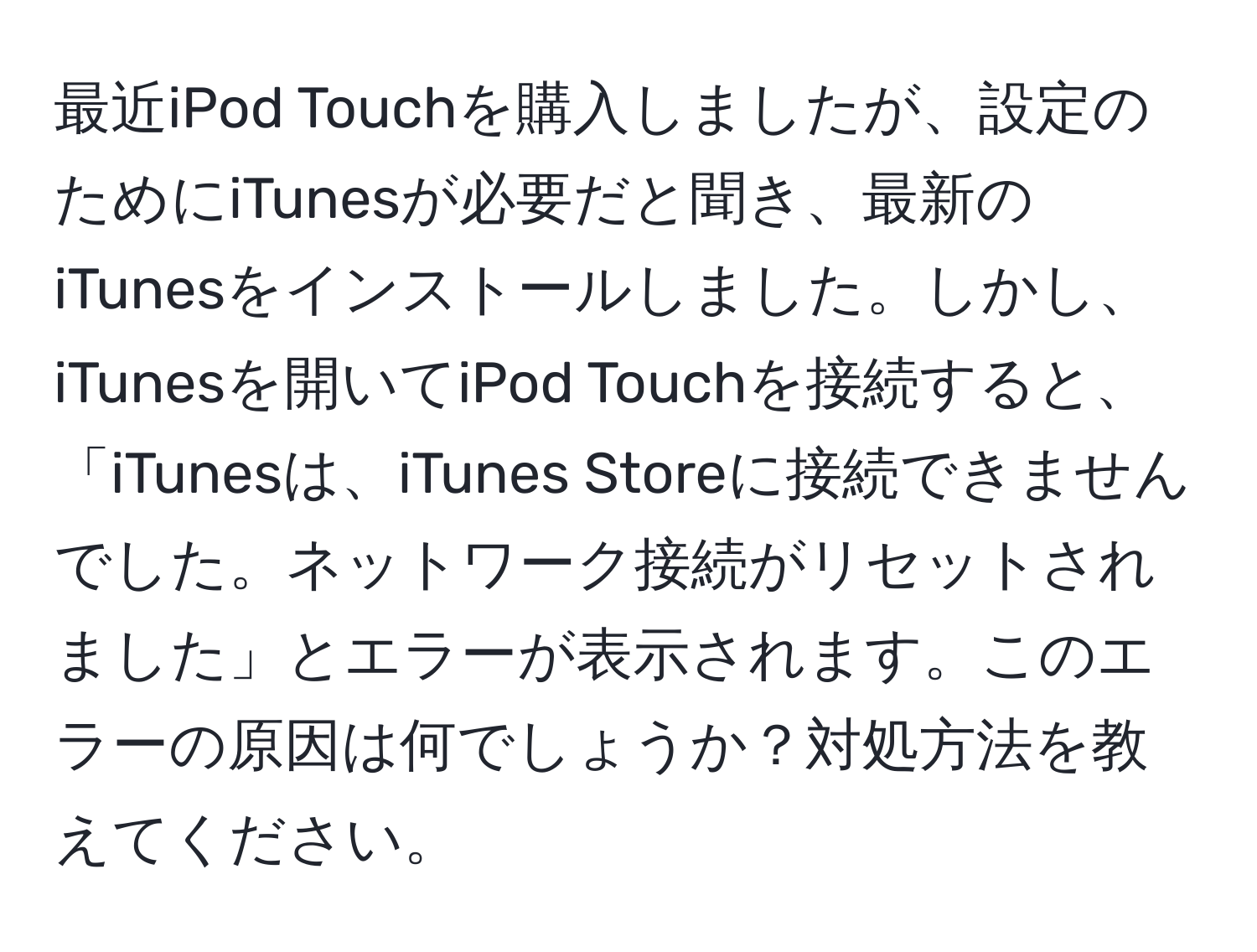 最近iPod Touchを購入しましたが、設定のためにiTunesが必要だと聞き、最新のiTunesをインストールしました。しかし、iTunesを開いてiPod Touchを接続すると、「iTunesは、iTunes Storeに接続できませんでした。ネットワーク接続がリセットされました」とエラーが表示されます。このエラーの原因は何でしょうか？対処方法を教えてください。