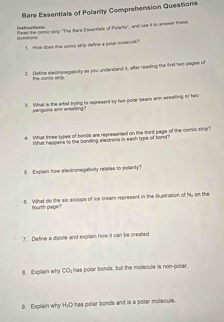 Bare Essentials of Polarity Comprehension Questions 
Read the comic strip “The Bare Essentials of Polarity”, and use it to answer these Instructions: 
questions 
1. How does this comic strip define a polar molecule? 
2. Define electronegativity as you understand it, after reading the first two pages of 
the comic strip. 
3. What is the artist trying to represent by two polar bears arm wrestling or two 
penguins arm wrestling? 
4. What three types of bonds are represented on the third page of the comic strip? 
What happens to the bonding electrons in each type of bond? 
5. Explain how electronegativity relates to polarity? 
6. What do the six scoops of ice cream represent in the illustration of N_2 on the 
fourth page? 
7. Define a dipole and explain how it can be created. 
8. Explain why CO_2 has polar bonds, but the molecule is non-polar. 
9. Explain why H_2O has polar bonds and is a polar molecule.
