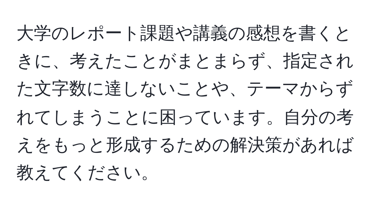 大学のレポート課題や講義の感想を書くときに、考えたことがまとまらず、指定された文字数に達しないことや、テーマからずれてしまうことに困っています。自分の考えをもっと形成するための解決策があれば教えてください。