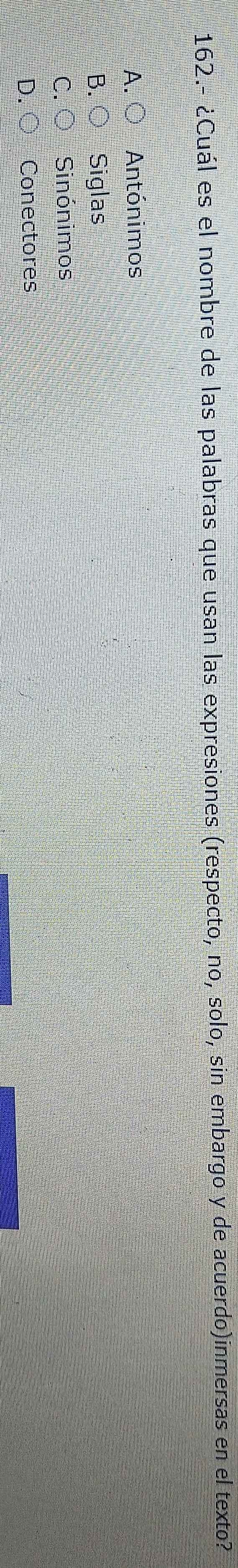 162.- ¿Cuál es el nombre de las palabras que usan las expresiones (respecto, no, solo, sin embargo y de acuerdo)inmersas en el texto?
A. O Antónimos
B. ○ Siglas
C. ○ Sinónimos
D. ○ Conectores