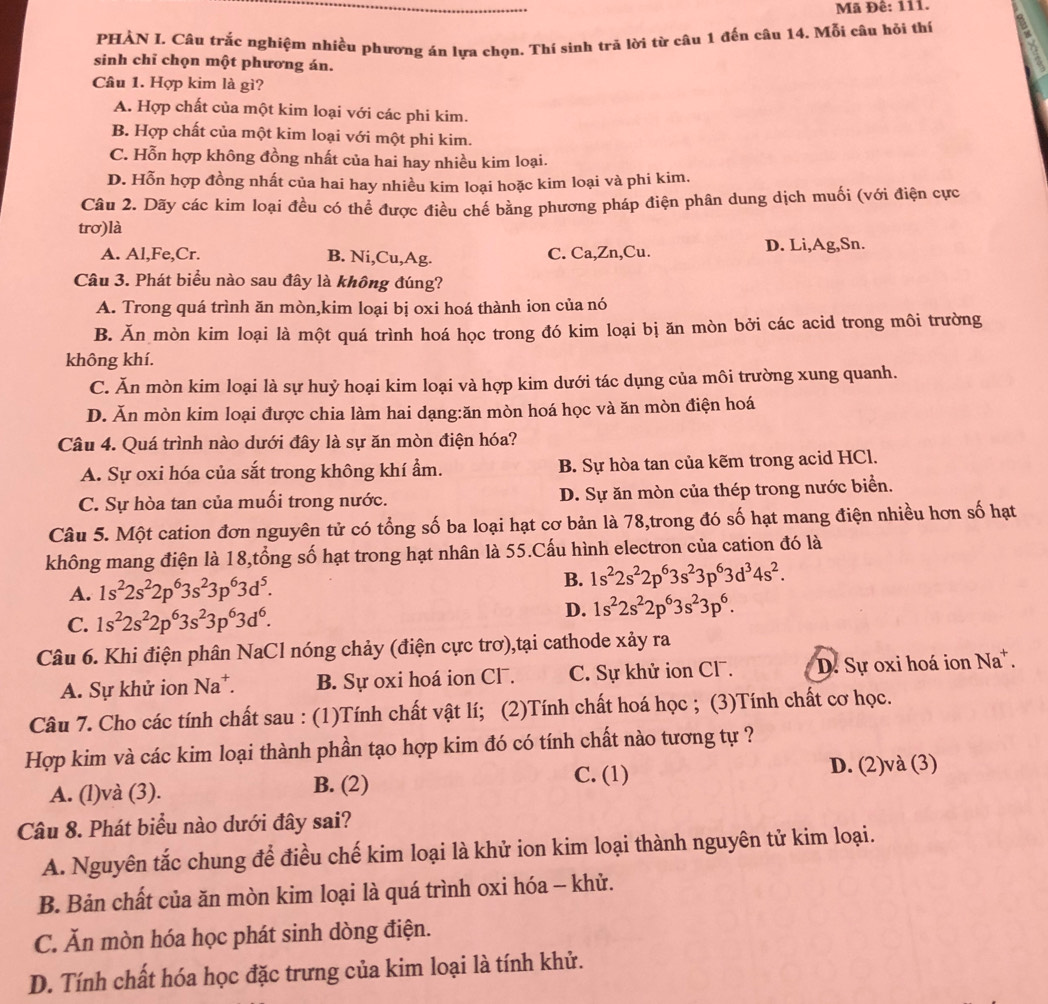 Mã Đê: 111.
PHẢN I. Câu trắc nghiệm nhiều phương án lựa chọn. Thí sinh tră lời từ câu 1 đến câu 14. Mỗi câu hỏi thí
sinh chỉ chọn một phương án.
Câu 1. Hợp kim là gì?
A. Hợp chất của một kim loại với các phi kim.
B. Hợp chất của một kim loại với một phi kim.
C. Hỗn hợp không đồng nhất của hai hay nhiều kim loại.
D. Hỗn hợp đồng nhất của hai hay nhiều kim loại hoặc kim loại và phi kim.
Câu 2. Dãy các kim loại đều có thể được điều chế bằng phương pháp điện phân dung dịch muối (với điện cực
trơ)là
A. Al,Fe,Cr. B. Ni,Cu,Ag. C. Ca,Zn,Cu. D. Li,Ag,Sn.
Câu 3. Phát biểu nào sau đây là không đúng?
A. Trong quá trình ăn mòn,kim loại bị oxi hoá thành ion của nó
B. Ăn mòn kim loại là một quá trình hoá học trong đó kim loại bị ăn mòn bởi các acid trong môi trường
không khí.
C. Ăn mòn kim loại là sự huỷ hoại kim loại và hợp kim dưới tác dụng của môi trường xung quanh.
D. Ăn mòn kim loại được chia làm hai dạng:ăn mòn hoá học và ăn mòn điện hoá
Câu 4. Quá trình nào dưới đây là sự ăn mòn điện hóa?
A. Sự oxi hóa của sắt trong không khí ẩm. B. Sự hòa tan của kẽm trong acid HCl.
C. Sự hòa tan của muối trong nước. D. Sự ăn mòn của thép trong nước biển.
Câu 5. Một cation đơn nguyên tử có tổng số ba loại hạt cơ bản là 78,trong đó số hạt mang điện nhiều hơn số hạt
không mang điện là 18,tổng số hạt trong hạt nhân là 55.Cấu hình electron của cation đó là
A. 1s^22s^22p^63s^23p^63d^5.
B. 1s^22s^22p^63s^23p^63d^34s^2.
C. 1s^22s^22p^63s^23p^63d^6.
D. 1s^22s^22p^63s^23p^6.
Câu 6. Khi điện phân NaCl nóng chảy (điện cực trơ),tại cathode xảy ra
A. Sự khử ion Na*. B. Sự oxi hoá ion Cl. C. Sự khử ion Cl. D. Sự oxi hoá ion Na*.
Câu 7. Cho các tính chất sau : (1)Tính chất vật lí; (2)Tính chất hoá học ; (3)Tính chất cơ học.
Hợp kim và các kim loại thành phần tạo hợp kim đó có tính chất nào tương tự ?
C. (1)
A. (l)và (3). B. (2) D. (2)và (3)
Câu 8. Phát biểu nào dưới đây sai?
A. Nguyên tắc chung để điều chế kim loại là khử ion kim loại thành nguyên tử kim loại.
B. Bản chất của ăn mòn kim loại là quá trình oxi hóa - khử.
C. Ăn mòn hóa học phát sinh dòng điện.
D. Tính chất hóa học đặc trưng của kim loại là tính khử.