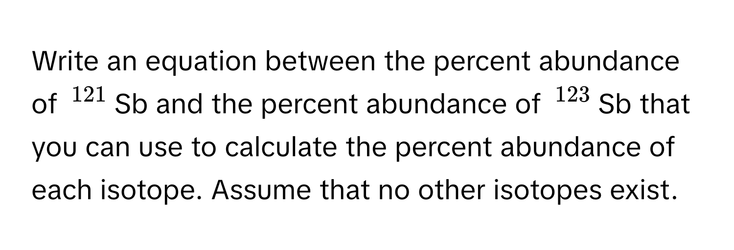 Write an equation between the percent abundance of $^121$Sb and the percent abundance of $^123$Sb that you can use to calculate the percent abundance of each isotope. Assume that no other isotopes exist.