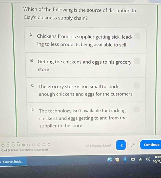 Which of the following is the source of disruption to
Clay's business supply chain?
A Chickens from his supplier getting sick, lead-
ing to less products being available to sell
B Getting the chickens and eggs to his grocery
store
C The grocery store is too small to stock
enough chickens and eggs for the customers
D The technology isn't available for tracking
chickens and eggs getting to and from the
supplier to the store
All Changes Saved Continue
0 of 9 Total Questions Answered
| Course Stude... 10/11 8:19