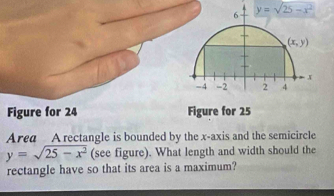 y=sqrt(25-x^2)
Figure for 24 
Area A rectangle is bounded by the x-axis and the semicircle
y=sqrt(25-x^2) (see figure). What length and width should the
rectangle have so that its area is a maximum?