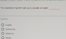 optots, or me abeston betow 
The standard of profit mark-up is usually set quite _..
Options
Legally
Statistically
Arbitracily
Ideally